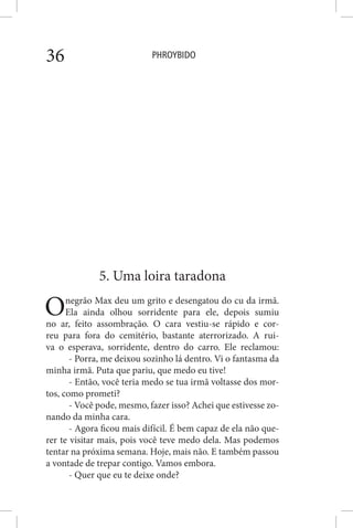 PHROYBIDO36
5. Uma loira taradona
Onegrão Max deu um grito e desengatou do cu da irmã.
Ela ainda olhou sorridente para ele, depois sumiu
no ar, feito assombração. O cara vestiu-se rápido e cor-
reu para fora do cemitério, bastante aterrorizado. A rui-
va o esperava, sorridente, dentro do carro. Ele reclamou:
- Porra, me deixou sozinho lá dentro. Vi o fantasma da
minha irmã. Puta que pariu, que medo eu tive!
- Então, você teria medo se tua irmã voltasse dos mor-
tos, como prometi?
- Você pode, mesmo, fazer isso? Achei que estivesse zo-
nando da minha cara.
- Agora ficou mais difícil. É bem capaz de ela não que-
rer te visitar mais, pois você teve medo dela. Mas podemos
tentar na próxima semana. Hoje, mais não. E também passou
a vontade de trepar contigo. Vamos embora.
- Quer que eu te deixe onde?
 