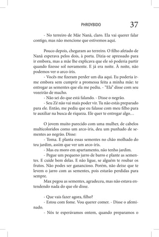 PHROYBIDO 37
- No terreiro de Mãe Nanã, claro. Ela vai querer falar
contigo, mas não mencione que estivemos aqui.
Pouco depois, chegaram ao terreiro. O filho afetado de
Nanã esperava pelos dois, à porta. Dizia-se apressado para
ir embora, mas a mãe lhe explicava que ele só poderia partir
quando fizesse sol novamente. E já era noite. À noite, não
podemos ver o arco-íris.
- Vocês me fizeram perder um dia aqui. Eu poderia ir-
me embora sem cumprir a promessa feita a minha mãe: te
entregar as sementes que ela me pediu. - “Ela” disse com seu
vozeirão de macho.
- Não sei do que está falando. - Disse o negrão.
- Seu Zé não vai mais poder vir. Tu não estás preparado
para ele. Então, me pediu que eu falasse com meu filho para
te auxiliar na busca de riqueza. Ele quer te entregar algo…
O jovem muito parecido com uma mulher, de cabelos
multicoloridos como um arco-íris, deu um punhado de se-
mentes ao negrão. Disse:
- Toma. E planta essas sementes no chão molhado do
teu jardim, assim que ver um arco-íris.
- Mas eu moro em apartamento, não tenho jardim.
- Pegue um pequeno jarro de barro e plante as semen-
tes. E cuide bem delas. E não ligue, se alguém te roubar os
frutos. Não podes ser ganancioso. Porém, não deixe que te
levem o jarro com as sementes, pois estarão perdidas para
sempre.
Max pegou as sementes, agradeceu, mas não estava en-
tendendo nada do que ele disse.
- Que vais fazer agora, filho?
- Estou com fome. Vou querer comer. - Disse o afemi-
nado.
- Nós te esperávamos ontem, quando preparamos o
 