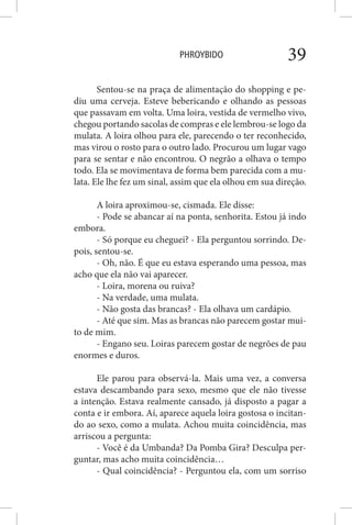 PHROYBIDO 39
Sentou-se na praça de alimentação do shopping e pe-
diu uma cerveja. Esteve bebericando e olhando as pessoas
que passavam em volta. Uma loira, vestida de vermelho vivo,
chegou portando sacolas de compras e ele lembrou-se logo da
mulata. A loira olhou para ele, parecendo o ter reconhecido,
mas virou o rosto para o outro lado. Procurou um lugar vago
para se sentar e não encontrou. O negrão a olhava o tempo
todo. Ela se movimentava de forma bem parecida com a mu-
lata. Ele lhe fez um sinal, assim que ela olhou em sua direção.
A loira aproximou-se, cismada. Ele disse:
- Pode se abancar aí na ponta, senhorita. Estou já indo
embora.
- Só porque eu cheguei? - Ela perguntou sorrindo. De-
pois, sentou-se.
- Oh, não. É que eu estava esperando uma pessoa, mas
acho que ela não vai aparecer.
- Loira, morena ou ruiva?
- Na verdade, uma mulata.
- Não gosta das brancas? - Ela olhava um cardápio.
- Até que sim. Mas as brancas não parecem gostar mui-
to de mim.
- Engano seu. Loiras parecem gostar de negrões de pau
enormes e duros.
Ele parou para observá-la. Mais uma vez, a conversa
estava descambando para sexo, mesmo que ele não tivesse
a intenção. Estava realmente cansado, já disposto a pagar a
conta e ir embora. Aí, aparece aquela loira gostosa o incitan-
do ao sexo, como a mulata. Achou muita coincidência, mas
arriscou a pergunta:
- Você é da Umbanda? Da Pomba Gira? Desculpa per-
guntar, mas acho muita coincidência…
- Qual coincidência? - Perguntou ela, com um sorriso
 