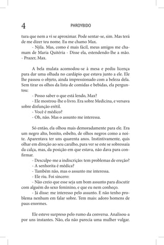 PHROYBIDO4
tura que nem a vi se aproximar. Pode sentar-se, sim. Mas terá
de me dizer teu nome. Eu me chamo Max.
- Njila. Mas, como é mais fácil, meus amigos me cha-
mam de Maria Quitéria - Disse ela, estendendo-lhe a mão.
- Prazer, Max.
A bela mulata acomodou-se à mesa e pediu licença
para dar uma olhada no cardápio que estava junto a ele. Ele
lhe passou o objeto, ainda impressionado com a beleza dela.
Sem tirar os olhos da lista de comidas e bebidas, ela pergun-
tou:
- Posso saber o que está lendo, Max?
- Ele mostrou-lhe o livro. Era sobre Medicina, e versava
sobre disfunção erétil.
- Você é médico?
- Oh, não. Mas o assunto me interessa.
Só então, ela olhou mais demoradamente para ele. Era
um negro alto, bonito, esbelto, de olhos negros como a noi-
te. Aparentava ter uns quarenta anos. Instintivamente, quis
olhar em direção ao seu caralho, para ver se este se sobressaía
da calça, mas, da posição em que estava, não dava para con-
firmar.
- Desculpe-me a indiscrição: tem problemas de ereção?
- A senhorita é médica?
- Também não, mas o assunto me interessa.
- Ele riu. Foi sincero:
- Não creio que esse seja um bom assunto para discutir
com alguém do sexo feminino, e que eu nem conheço.
- Já disse: me interesso pelo assunto. E não tenho pro-
blema nenhum em falar sobre. Tem mais: adoro homens de
paus enormes.
Ele esteve surpreso pelo rumo da conversa. Analisou-a
por uns instantes. Não, ela não parecia uma mulher vulgar.
 