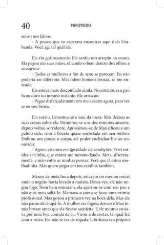 PHROYBIDO40
sonso nos lábios.
- A pessoa que eu esperava encontrar aqui é da Um-
banda. Você age tal qual ela.
Ela riu gostosamente. Ele sentiu um arrepio no couro.
Ela pegou em suas mãos, olhando-o bem dentro dos olhos, e
sussurrou:
- Todas as mulheres a fim de sexo se parecem. Eu não
poderia ser diferente. Mas odeio homens broxas, se me en-
tende.
Ele esteve mais desconfiado ainda. No entanto, seu pau
ficou duro no mesmo instante. Ele arriscou:
- Pegue disfarçadamente em meu cacete agora, para ver
se eu sou broxa.
Ela sorriu. Levantou-se e saiu da mesa. Mas deixou as
suas coisas sobre ela. Demorou-se uns dez minutos ausente,
depois voltou sorridente. Aproximou-se de Max e ficou a um
palmo dele, com a boceta quase encostada em seu ombro.
Dobrou um pouco o corpo, até poder cochichar-lhe ao seu
ouvido:
- Agora, estamos em igualdade de condições. Tirei mi-
nha calcinha, que estava me incomodando. Meta, discreta-
mente, a mão entre as minhas pernas. Verá que já estou mo-
lhadinha. Mas quero pegar em teu caralho, também.
Menos de meia hora depois, estavam no mesmo motel
onde o negrão havia levado a mulata. Dessa vez, ele não ne-
gou fogo. Nem bem entraram, ela agarrou-se com seu pau e
não quis mais soltá-lo. Mamava-o como se fosse uma exímia
profissional. Max gozou a primeira vez na boca dela. Mas ela
não parou de chupá-lo. A mulher era fogosa demais e Max te-
mia broxar antes que ela ficasse satisfeita. E ele mesmo ansia-
va por uma boa comida de cu. Virou-a de costas, tal qual fez
com a ruiva. Ela não se fez de rogada: lubrificou seu próprio
 