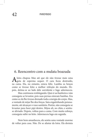 PHROYBIDO42
6. Reencontro com a mulata boazuda
Aloira chupou Max até que ele não tivesse mais uma
gota de esperma sequer. O cara ficou destruído,
na cama. Ela, no entanto, estava feliz. Lambia os beiços
como se tivesse feito a melhor refeição do mundo. De-
pois, deitou-se ao lado dele sorridente e logo adormeceu.
Max continuou resfolegando. Quis ir ao banheiro e não
conseguiu se levantar, pois suas pernas estavam bambas. Era
como se ela lhe tivesse drenado toda a energia do corpo. Mas,
a vontade de mijar lhe deu forças. Saiu engatinhando penosa-
mente, até alcançar o vaso sanitário. Porém, não conseguiu se
levantar para fazer pipi dentro. Mijou ali, no chão, e sentiu-
se aliviado. Depois, voltou para a cama. Com muito esforço,
conseguiu subir no leito. Adormeceu logo em seguida.
Nem bem amanheceu, ele sentiu uma vontade enorme
de voltar para casa. Não. De se afastar da loira. Ela dormia
 