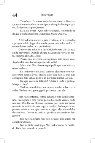 PHROYBIDO44
- Tudo bem. Eu moro naquela casa, amor – disse ela,
apontando um casebre – e você pode vir aqui a hora que qui-
ser. É só procurar por Quitéria.
- Ela é tua irmã? - Quis saber o negrão, lembrando-se
de que a mulata também se chamava Maria Quitéria.
A loira desceu do táxi e saiu rebolante, sem responder
a pergunta dele. Jogou-lhe um beijo na ponta dos dedos. E
sumiu dentro do barraco que indicou.
O motorista aviou-se a sair dirigindo para trás, da rua,
ainda apavorado. Quando chegou na Avenida Norte, ali per-
to, suspirou aliviado. Disse:
- Porra, não sei como conseguimos sair ilesos, cara.
Aquilo ali é uma bocada quente, não sabia?
- Sabia, sim. Mas não consegui pedir que você não en-
trasse no beco.
- Eu senti o mesmo, cara, como se alguém me empur-
rasse para aquela favela. Queria dizer que não ia, mas não
conseguia. Não valia a pena ir ali por uma mulher tão feia.
- Do que você está falando? A loira é linda e gostosa.
Não percebeu?
- Tu deve estar doido, cara. Aquela mulher é horrível e
velha. Tu deve ser algum gigolô, para estar com ela.
Max não contestou. Estava achando tudo aquilo estra-
nho. Pediu para o cara rumar para o bairro da Várzea, onde
morava. Deu-lhe os últimos trocados que tinha no bolso,
mas não foi suficiente para pagar a corrida. Pediu que ele es-
perasse, subiu ao seu apartamento e pegou algumas cédulas
de cem reais. Deu-as ao taxistas, que ficou desconfiado. Per-
guntou:
- Isso não é dinheiro fácil não, né cara? Não quero me
complicar depois.
- Isso foi dinheiro de jogo. Mas pode chamar de carida-
de. Pode ficar com ele sem medo.
 