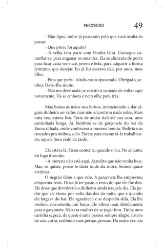 PHROYBIDO 49
- Não ligue, todos já passaram pelo que você acaba de
passar.
- Que pôrra foi aquilo?
- A velha tem parte com Pomba Gira. Consegue ca-
muflar-se, para enganar os amantes. Ela se alimenta de porra
para ficar cada vez mais jovem e bela, para adquirir a forma
feminina que desejar. Eu já fui escravo dela por anos, meu
filho.
- Puta que pariu. Ainda estou apavorado. Obrigado, se-
nhor. Devo-lhe muito.
- Não me deve nada, se resistir à vontade de voltar aqui
novamente. Vá-se embora e nem olhe para trás.
Max botou as mãos nos bolsos, intencionado a dar al-
gum dinheiro ao velho, mas não encontrou nada neles. Mais
uma vez, estava liso. Teria de andar dali até sua casa, uma
caminhada longa. Aí, lembrou-se da garçonete do bar da
Encruzilhada, onde conhecera a morena bonita. Pediria uns
trocados pro ônibus, a ela. Torcia para encontrá-la trabalhan-
do, àquela hora cedo da tarde.
Ela estava lá. Ficou contente, quando o viu. No entanto,
foi logo dizendo:
- A morena não está aqui. Acredito que não venha hoje.
Mas, se quiser, posso te dizer onde ela mora. Somos quase
vizinhas.
O negrão falou a que veio. A garçonete lhe emprestou
cinquenta reais. Disse já ter gasto o resto do que ele lhe deu.
Ele disse que devolveria o dinheiro ainda naquele dia. Ela pe-
diu que ele viesse por volta das dez da noite, que é quando
ela largava do bar. Ele agradeceu e se despediu dela. Ela lhe
roubou, novamente, um beijo. Ele olhou mais detidamente
para a garçonete. Não era mulher de se jogar fora. Tinha uma
carinha sapeca, de quem é uma pessoa sempre alegre. Estava
de saia curta, exibindo suas pernas grossas. Da outra vez, ela
 