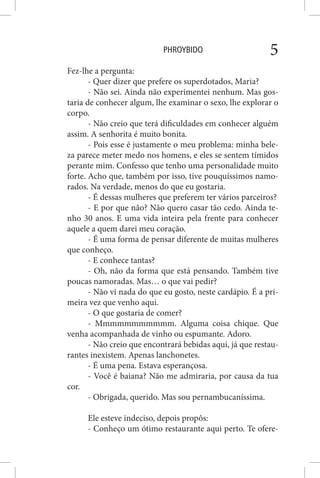 PHROYBIDO 5
Fez-lhe a pergunta:
- Quer dizer que prefere os superdotados, Maria?
- Não sei. Ainda não experimentei nenhum. Mas gos-
taria de conhecer algum, lhe examinar o sexo, lhe explorar o
corpo.
- Não creio que terá dificuldades em conhecer alguém
assim. A senhorita é muito bonita.
- Pois esse é justamente o meu problema: minha bele-
za parece meter medo nos homens, e eles se sentem tímidos
perante mim. Confesso que tenho uma personalidade muito
forte. Acho que, também por isso, tive pouquíssimos namo-
rados. Na verdade, menos do que eu gostaria.
- É dessas mulheres que preferem ter vários parceiros?
- E por que não? Não quero casar tão cedo. Ainda te-
nho 30 anos. E uma vida inteira pela frente para conhecer
aquele a quem darei meu coração.
- É uma forma de pensar diferente de muitas mulheres
que conheço.
- E conhece tantas?
- Oh, não da forma que está pensando. Também tive
poucas namoradas. Mas… o que vai pedir?
- Não vi nada do que eu gosto, neste cardápio. É a pri-
meira vez que venho aqui.
- O que gostaria de comer?
- Mmmmmmmmmmm. Alguma coisa chique. Que
venha acompanhada de vinho ou espumante. Adoro.
- Não creio que encontrará bebidas aqui, já que restau-
rantes inexistem. Apenas lanchonetes.
- É uma pena. Estava esperançosa.
- Você é baiana? Não me admiraria, por causa da tua
cor.
- Obrigada, querido. Mas sou pernambucaníssima.
Ele esteve indeciso, depois propôs:
- Conheço um ótimo restaurante aqui perto. Te ofere-
 