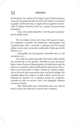 PHROYBIDO52
de decepção, mas voltou a lhe chupar o pau. Demorou pouco
a ele estar em ponto de bala, de novo. Ela voltou a se encostar
na grade e ele lhe deu rola. A vagina dela era quente e enchar-
cada. O negrão demorou, desta vez, a gozar. Foi preciso que
ela pedisse:
- Goza, meu preto malandro. E me faz gozar esporran-
do em minha xana.
Ele, no entanto, virou-a de costas. Ela segurou na gra-
de e empinou o bundão. Ele lambuzou o buraquinho com
o próprio gozo dela e encostou a cabeçorra ali. Ela mesma
enfiou-se ate o talo no enorme caralho dele. Pediu que ele lhe
fodesse o cu.
- Aaaaaahhh, me fode gostoso. Arromba meu cu. Me
faz delirar, vai…
O cu dela era muito apertado. Ele nunca tinha sentido
um arrocho de cu tão gostoso. Prendeu-se para não gozar
logo e meteu-lhe pica. Quando gozou, foi tanta porra que ele
mesmo se espantou. Nunca tinha gozado tanto assim. Ela re-
tirou-se do cacete dele e voltou a mamá-lo. Depois, lambu-
zou-se de porra pelo rosto, pelos seios e até pelo umbigo. Em
seguida, pegou suas roupas e as dele e abriu a porta da casa.
Espantou-se quando viu os gêmeos dentro da residência,
sentados no sofá, no escuro, com a tevê desligada. Falaram
ao mesmo tempo:
- Mãe Nanã pediu que voltássemos para casa. Que já
estava na hora de voltarmos a morar com a senhora.
 