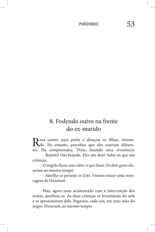 PHROYBIDO 53
8. Fodendo outro na frente
do ex-marido
Rosa correu para perto e abraçou os filhos, choran-
do. No entanto, percebeu que eles estavam diferen-
tes. Ela compreendeu. Disse, fazendo uma reverência:
- Bejiróó! Oni beijada. Eles são dois! Salve os que são
crianças.
O negrão ficou sem saber o que fazer. Os dois guris dis-
seram ao mesmo tempo:
- Ajoelhe-se perante os Erês. Viemos trazer uma men-
sagem de Oxumarê.
Max, agora mais acostumado com a intervenção dos
orixás, ajoelhou-se. As duas crianças se levantaram do sofá
e se aproximaram dele. Pegaram, cada um, em uma mão do
negro. Disseram, ao mesmo tempo:
 