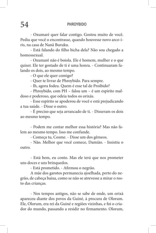 PHROYBIDO54
- Oxumaré quer falar contigo. Gostou muito de você.
Pediu que você o encontrasse, quando houvesse novo arco-í-
ris, na casa de Nanã Buruku.
- Está falando do filho bicha dela? Não sou chegado a
homossexual.
- Oxumaré não é boiola. Ele é homem, mulher e o que
quiser. Ele ter gostado de ti é uma honra. - Continuaram fa-
lando os dois, ao mesmo tempo.
- O que ele quer comigo?
- Quer te livrar de Phroybido. Para sempre.
- Ih, agora fodeu. Quem é esse tal de Proibido?
- Phroybido, com PH – falou um – é um espírito mal-
doso e poderoso, que odeia todos os orixás.
- Esse espírito se apoderou de você e está prejudicando
a tua saúde. - Disse o outro.
- É preciso que seja arrancado de ti. - Disseram os dois
ao mesmo tempo.
- Podem me contar melhor essa história? Mas não fa-
lem ao mesmo tempo. Isso me confunde.
- Começa tu, Cosme. - Disse um dos gêmeos.
- Não. Melhor que você comece, Damião. - Insistiu o
outro.
- Está bem, eu conto. Mas ele terá que nos prometer
uns doces e uns brinquedos.
- Está prometido. - Afirmou o negrão.
A mãe dos garotos permanecia ajoelhada, perto do ne-
grão, de cabeça baixa, como se não se atrevesse a mirar o ros-
to das crianças.
- Nos tempos antigos, não se sabe de onde, um orixá
apareceu diante dos povos da Guiné, à procura de Olorum.
Ele, Olorum, era rei da Guiné e regiões vizinhas, e foi o cria-
dor do mundo, passando a residir no firmamento. Olorum,
 