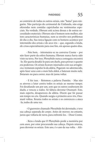 PHROYBIDO 55
ao contrário de todos os outros orixás, não “baixa” para nin-
guém. Não participa do cerimonial da Umbanda, não exige
oferendas nem comidas caprichadas ou vestimentas espe-
ciais. Na verdade, Olorum está acima dessas e de outras ne-
cessidades materiais. Olorum não é homem nem mulher, não
tem características humanas, nem se envolve nos problemas
do dia-a-dia. Sua única ligação com os homens acontece por
intermédio dos orixás e do arco-íris – que, segundo a lenda,
ele criou especialmente para esse fim, em apenas quatro dias.
- Pois bem, - intrometeu-se na conversa Cosme – por
não fazer parte da esfera humana, Olorum nunca havia sido
visto na terra. Por isso, Phroybido nunca conseguiu encontrá
-lo. Ele queria desafiá-lo para um duelo, para provar o quanto
era poderoso. Os orixás ficaram injuriados com sua arrogân-
cia e tentaram expulsá-lo da aldeia. Pegaram-no adormecido,
após fazer sexo com a mais bela aldeã, e bateram muito nele.
Botaram-no para correr, mas ele jurou voltar.
- E fez isso. - Retomou a palavra Damião. - Mas não
se atreveu a lutar contra todos os orixás ao mesmo tempo.
Foi desafiando um por um, sem que os outros soubessem do
duelo, e venceu a todos. Só faltava derrotar Oxumarê. Este,
mais esperto, desapareceu da aldeia. Dizem que foi passar
um tempo no céu. Quando surgiu o primeiro arco-íris, Oxu-
marê voltou. Reuniu todos os orixás e os convenceu a ataca
-lo, todos de uma vez.
- O guerreiro chamado Phroybido foi derrotado, e teve
sua cabeça separada do corpo. Antes de morrer, no entanto,
jurou que voltaria de novo, para enfrentá-los. - Disse Cosme.
- Reza a lenda que O Phroybido perde a memória por
cem anos, por estar procurando sua cabeça. Depois retorna,
para derrotar os orixás. Este ano, é o ano da sua volta. - Afir-
 