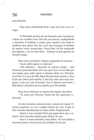 PHROYBIDO56
mou Damião.
- Não estou entendendo bem o que isso tem a ver co-
migo.
- O Phoybido precisa de um humano para incorporar,
e desta vez escolheu você. Ele está, aos poucos, readquirindo
a memória. E também a ereção, para copular com todas as
mulheres que quiser. Por isso, você não consegue se lembrar
de muitas coisas acontecidas. Desta feita, ele foi conjurado
por alguém, e vai vir mais forte. - Falaram os dois garotos ao
mesmo tempo.
Max esteve pensativo. Depois, perguntou às crianças:
- Vocês sabem quem o conjurou?
- Não sabemos – disseram ao mesmo tempo – mas
Oxumarê pode descobrir. Por isso, quer ficar ao teu lado por
um tempo, para saber quem o chamou desta vez. Portanto,
você deve ir à casa de Mãe Nanã Buruku hoje mesmo, e ficar
lá até que chova pela manhã. E não faça sexo com mais nin-
guém, a não ser com Oxumarê. Isso te deixará mais forte e
dificultará o domínio do teu espírito, por Phroybido.
Rosa ficou triste por se separar do negrão, mas disse:
- Vá, amor, pro Terreiro. Outro dia nós repetimos a...
diversão.
Os dois meninos estremeceram e saíram do transe. Fi-
caram surpresos, ao ver o negrão dentro de casa. É que os
Erês haviam abandonado os corpos deles. Perguntaram:
- Quem é esse, mamãe? Bem que papai disse que a se-
nhora vivia trazendo machos para dentro de casa.
- Esse é o nosso salvador, meus filhos. Vai nos ajudar a
ficarmos juntos, sem precisar da caridade do teu pai.
 