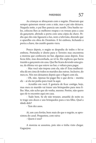 PHROYBIDO 57
As crianças se abraçaram com o negrão. Disseram que
sempre quiseram morar com a mãe, mas o pai não deixava.
Naquela noite, o pai lhes parecia um zumbi. Deu banho ne-
les, colocou-lhes as melhores roupas e os trouxe para a casa
da garçonete, abrindo a porta com uma cópia da chave. Pe-
diu que eles não ligassem a luz, nem a televisão, dizendo que
o aparelho era obra do Demônio. E foi embora, fechando a
porta a chave, tão zumbi quanto viera.
Pouco depois, o negão se despediu de todos e foi-se
embora. Pretendia ir direto para o Terreiro mas encontrou
a morena que conhecera no bar, algumas casas depois. Essa
ficou feliz, mas desconfiada, ao vê-lo. Ele explicou que havia
trazido a garçonete em casa. Que lhe ficara devendo uma gra-
na, da última vez que esteve no bar, e voltara para pagar.
- Mas você não trepou com ela, não é? Essa mulherzi-
nha dá em cima de todos os maridos das outras. Inclusive, do
meu ex. Nós nos deixamos depois que o flagrei com ela.
- Oh, não. Apenas fui pagar-lhe o que devia – mentiu
ele – aí ela me pediu para trazê-la aqui.
- Acredito em você. E gostaria de ficar contigo, hoje,
mas meu ex-marido vai trazer uns brinquedos para meu fi-
lho. Mas, não acho que ele venha, mesmo. Porém, não quero
que ele te encontre aqui em casa.
- Tudo bem. Se ele não trouxer, amanhã de noite eu
te trago uns doces e uns brinquedos para o teu filho. Qual a
idade dele?
- Tem dez anos.
Aí, um cara fortão, bem mais do que o negrão, se apro-
ximou do casal. Perguntou, com raiva:
- Quem é esse?
A morena se assustou, pois não o tinha visto chegar.
Gaguejou:
 