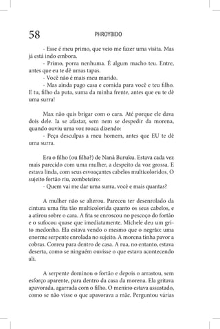 PHROYBIDO58
- Esse é meu primo, que veio me fazer uma visita. Mas
já está indo embora.
- Primo, porra nenhuma. É algum macho teu. Entre,
antes que eu te dê umas tapas.
- Você não é mais meu marido.
- Mas ainda pago casa e comida para você e teu filho.
E tu, filho da puta, suma da minha frente, antes que eu te dê
uma surra!
Max não quis brigar com o cara. Até porque ele dava
dois dele. Ia se afastar, sem nem se despedir da morena,
quando ouviu uma voz rouca dizendo:
- Peça desculpas a meu homem, antes que EU te dê
uma surra.
Era o filho (ou filha?) de Nanã Buruku. Estava cada vez
mais parecido com uma mulher, a despeito da voz grossa. E
estava linda, com seus esvoaçantes cabelos multicoloridos. O
sujeito fortão riu, zombeteiro:
- Quem vai me dar uma surra, você e mais quantas?
A mulher não se alterou. Pareceu ter desenrolado da
cintura uma fita tão multicolorida quanto os seus cabelos, e
a atirou sobre o cara. A fita se enroscou no pescoço do fortão
e o sufocou quase que imediatamente. Michele deu um gri-
to medonho. Ela estava vendo o mesmo que o negrão: uma
enorme serpente enrolada no sujeito. A morena tinha pavor a
cobras. Correu para dentro de casa. A rua, no entanto, estava
deserta, como se ninguém ouvisse o que estava acontecendo
ali.
A serpente dominou o fortão e depois o arrastou, sem
esforço aparente, para dentro da casa da morena. Ela gritava
apavorada, agarrada com o filho. O menino estava assustado,
como se não visse o que apavorava a mãe. Perguntou várias
 
