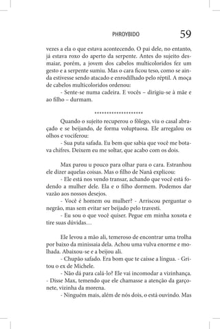 PHROYBIDO 59
vezes a ela o que estava acontecendo. O pai dele, no entanto,
já estava roxo do aperto da serpente. Antes do sujeito des-
maiar, porém, a jovem dos cabelos multicoloridos fez um
gesto e a serpente sumiu. Mas o cara ficou teso, como se ain-
da estivesse sendo atacado e enrodilhado pelo réptil. A moça
de cabelos multicoloridos ordenou:
- Sente-se numa cadeira. E vocês – dirigiu-se à mãe e
ao filho – durmam.
********************
Quando o sujeito recuperou o fôlego, viu o casal abra-
çado e se beijando, de forma voluptuosa. Ele arregalou os
olhos e vociferou:
- Sua puta safada. Eu bem que sabia que você me bota-
va chifres. Deixem eu me soltar, que acabo com os dois.
Max parou u pouco para olhar para o cara. Estranhou
ele dizer aquelas coisas. Mas o filho de Nanã explicou:
- Ele está nos vendo transar, achando que você está fo-
dendo a mulher dele. Ela e o filho dormem. Podemos dar
vazão aos nossos desejos.
- Você é homem ou mulher? - Arriscou perguntar o
negrão, mas sem evitar ser beijado pelo travesti.
- Eu sou o que você quiser. Pegue em minha xoxota e
tire suas dúvidas…
Ele levou a mão ali, temeroso de encontrar uma trolha
por baixo da minissaia dela. Achou uma vulva enorme e mo-
lhada. Abaixou-se e a beijou ali.
- Chupão safado. Era bom que te caísse a língua. - Gri-
tou o ex de Michele.
- Não dá para calá-lo? Ele vai incomodar a vizinhança.
- Disse Max, temendo que ele chamasse a atenção da garço-
nete, vizinha da morena.
- Ninguém mais, além de nós dois, o está ouvindo. Mas
 