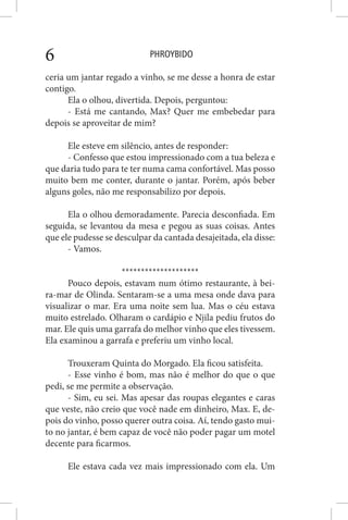 PHROYBIDO6
ceria um jantar regado a vinho, se me desse a honra de estar
contigo.
Ela o olhou, divertida. Depois, perguntou:
- Está me cantando, Max? Quer me embebedar para
depois se aproveitar de mim?
Ele esteve em silêncio, antes de responder:
- Confesso que estou impressionado com a tua beleza e
que daria tudo para te ter numa cama confortável. Mas posso
muito bem me conter, durante o jantar. Porém, após beber
alguns goles, não me responsabilizo por depois.
Ela o olhou demoradamente. Parecia desconfiada. Em
seguida, se levantou da mesa e pegou as suas coisas. Antes
que ele pudesse se desculpar da cantada desajeitada, ela disse:
- Vamos.
********************
Pouco depois, estavam num ótimo restaurante, à bei-
ra-mar de Olinda. Sentaram-se a uma mesa onde dava para
visualizar o mar. Era uma noite sem lua. Mas o céu estava
muito estrelado. Olharam o cardápio e Njila pediu frutos do
mar. Ele quis uma garrafa do melhor vinho que eles tivessem.
Ela examinou a garrafa e preferiu um vinho local.
Trouxeram Quinta do Morgado. Ela ficou satisfeita.
- Esse vinho é bom, mas não é melhor do que o que
pedi, se me permite a observação.
- Sim, eu sei. Mas apesar das roupas elegantes e caras
que veste, não creio que você nade em dinheiro, Max. E, de-
pois do vinho, posso querer outra coisa. Aí, tendo gasto mui-
to no jantar, é bem capaz de você não poder pagar um motel
decente para ficarmos.
Ele estava cada vez mais impressionado com ela. Um
 
