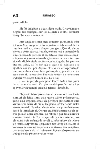 PHROYBIDO60
posso calá-lo.
Ela fez um gesto e o cara ficou mudo. Gritava, mas o
negrão não conseguia ouvi-lo. Michele e o filho dormiam
tranquilamente numa cama.
Max ainda se sentia meio estranho, garanhando com
a jovem. Mas, aos poucos, foi se soltando. A boceta dela era
quente e molhada, e ele a chupou com gosto. Quando ela co-
meçou a gozar, agarrou-se a ele, e o cara teve a impressão de
que era abraçado por uma jiboia, tal era a força que ela impri-
mia, com as pernas e com os braços, no corpo dele. O ex-ma-
rido de Michele ainda vociferava, mas ninguém lhe prestava
atenção. Então, ela fez com que o negrão se levantasse e se
ajoelhou aos seus pés. Aí, sim, ele teve maior impressão de
que uma cobra enorme lhe engolia o pênis, quando ela me-
teu a boca ali. Ia sugando a haste aos poucos, e ele sentia um
indescritível prazer. Gemeu alto. Ela disse:
- Não se prenda para gozar. Quero toda a tua porra
dentro da minha goela. Vou precisar dela para ficar mais for-
te e vencer o guerreiro antigo, o temível Phroybido.
Ela já não falava grosso. Sua voz era melodiosa e femi-
nina. Aí, ela deitou-se no chão e girou sobre o próprio corpo,
como uma serpente. Então, ele percebeu que ela tinha duas
vulvas, uma acima da outra. Ele podia escolher onde meter
seu enorme falo. Escolheu a boceta de cima, para saber a sen-
sação de introduzir ali. O órgão era muito apertado, e ela ge-
mia gostoso a cada estocada. Ele retirou o pau dali e o enfiou
na outra reentrância. Era tão apertada quanto a anterior, mas
ela estava mais encharcada por ali. Ainda curioso, ele a virou
de costas. Surpreendeu-se quando não achou um cu. Ela se
enroscou de novo no corpo dele e se atracou com seu pênis,
dessa vez simulando um meia-nove. Aí, o negrão gozou tanto
que quase não parou de verter sêmen.
 
