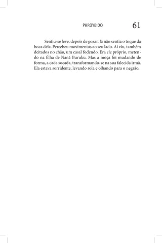 PHROYBIDO 61
Sentiu-se leve, depois de gozar. Já não sentia o toque da
boca dela. Percebeu movimentos ao seu lado. Aí viu, também
deitados no chão, um casal fodendo. Era ele próprio, meten-
do na filha de Nanã Buruku. Mas a moça foi mudando de
forma, a cada socada, transformando-se na sua falecida irmã.
Ela estava sorridente, levando rola e olhando para o negrão.
 