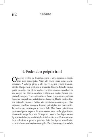 PHROYBIDO62
9. Fodendo a própria irmã
Onegrão tentou se levantar, para ir de encontro à irmã,
mas não conseguiu. Além de fraco, suas vistas escu-
receram. A cabeça girou e ele esteve algum tempo incons-
ciente. Despertou sentindo a maresia. Estava deitado numa
praia deserta, em plena noite, e sentiu as ondas molharem
seu corpo nu. Abriu os olhos e olhou em volta. Estava cer-
cado de roupas, velas, alimentos e flores como rosas, palmas
brancas, orquídeas e crisântemos brancos. Havia muitas flo-
res boiando no mar. Então, viu movimento nas águas. Elas
estavam revoltas, como se fossem principiar um maremoto.
Levantou-se, pronto para correr dali. Mas ficou petrificado
quando algo se ergueu do mar, como uma onda gigantesca,
não muito longe da praia. De repente, a onda deu lugar a uma
figura feminina de meia idade, totalmente nua. Era uma mu-
lher belíssima, e parecia grávida. Saiu das águas, sorridente,
e caminhou em direção ao negrão. Parecia crescer, à medida
 