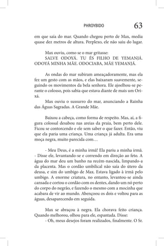 PHROYBIDO 63
em que saía do mar. Quando chegou perto de Max, media
quase dez metros de altura. Perplexo, ele não saiu do lugar.
Max ouviu, como se o mar gritasse:
SALVE ODOYÁ. TU ÉS FILHO DE YEMANJÁ.
ODOYÁ MINHA MÃE. ODOCIABA, MÃE YEMANJÁ.
As ondas do mar subiram ameaçadoramente, mas ela
fez um gesto com as mãos, e elas baixaram suavemente, se-
guindo os movimentos da bela senhora. Ele ajoelhou-se pe-
rante o colosso, pois sabia que estava diante de mais um Ori-
xá.
Max ouviu o sussurro do mar, anunciando a Rainha
das Águas Sagradas. A Grande Mãe.
Baixou a cabeça, como forma de respeito. Mas, aí, a fi-
gura colossal desabou nas areias da praia, bem perto dele.
Ficou se contorcendo e ele sem saber o que fazer. Então, viu
que ela paria uma criança. Uma criança já adulta. Era uma
moça negra, muito parecida com…
- Meu Deus, é a minha irmã! Ela pariu a minha irmã.
- Disse ele, levantando-se e correndo em direção ao feto. A
água do mar deu um banho na recém-nascida, limpando-a
da placenta. Mas o cordão umbilical não saía do útero da
deusa, e sim do umbigo de Max. Estava ligado à irmã pelo
umbigo. A enorme criatura, no entanto, levantou-se ainda
cansada e cortou o cordão com os dentes, dando um nó perto
do corpo do negrão, e fazendo o mesmo com a mocinha que
acabara de vir ao mundo. Abençoou os dois e voltou para as
águas, desaparecendo em seguida.
Max se abraçou à negra. Ela chorava feito criança.
Quando melhorou, olhou para ele, espantada. Disse:
- Oh, meus desejos foram realizados, finalmente. O Sr.
 