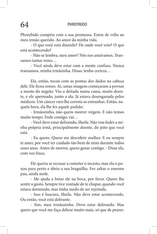 PHROYBIDO64
Phroybido cumpriu com a sua promessa. Estou de volta ao
meu irmão querido. Ao amor da minha vida.
- O que você está dizendo? De onde você veio? O que
está acontecendo?
- Não se lembra, meu amor? Nós nos amávamos. Tran-
samos tantas vezes…
- Você ainda deve estar com a mente confusa. Nunca
transamos, minha irmãzinha. Disso, tenho certeza…
Ela, então, tocou com as pontas dos dedos na cabeça
dele. Ele ficou zonzo. Aí, umas imagens começaram a povoar
a mente do negrão. Viu-a deitada numa cama, muito doen-
te, e ele aperreado, junto a ela. Já estava desenganada pelos
médicos. Um câncer raro lhe corroía as entranhas. Então, na-
quela hora, ela lhe fez aquele pedido:
- Irmãozinho, não quero morrer virgem. E não temos
muito tempo. Fode comigo, vai…
- Você deve estar delirando, Sheila. Não vou foder a mi-
nha própria irmã, principalmente doente, do jeito que você
está.
- Eu quero. Quero me descobrir mulher. E eu sempre
te amei, por você ter cuidado tão bem de mim durante todos
esses anos. Antes de morrer, quero gozar contigo. - Disse ela,
com voz fraca.
Ele queria se recusar a cometer o incesto, mas ela o pu-
xou para perto e abriu a sua braguilha. Fez saltar o enorme
pau, ainda mole.
- Me ajuda a botar ele na boca, por favor. Quero lhe
sentir o gosto. Sempre tive vontade de te chupar, quando você
estava dormindo, mas tinha medo de ser rejeitada.
- Isso é loucura, Sheila. Não deve estar acontecendo.
Ou então, você está delirante.
- Sim, meu irmãozinho. Devo estar delirando. Mas
quero que você me faça delirar muito mais, só que de prazer.
 