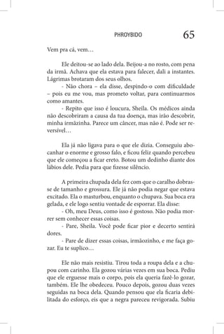PHROYBIDO 65
Vem pra cá, vem…
Ele deitou-se ao lado dela. Beijou-a no rosto, com pena
da irmã. Achava que ela estava para falecer, dali a instantes.
Lágrimas brotaram dos seus olhos.
- Não chora – ela disse, despindo-o com dificuldade
– pois eu me vou, mas prometo voltar, para continuarmos
como amantes.
- Repito que isso é loucura, Sheila. Os médicos ainda
não descobriram a causa da tua doença, mas irão descobrir,
minha irmãzinha. Parece um câncer, mas não é. Pode ser re-
versível…
Ela já não ligava para o que ele dizia. Conseguiu abo-
canhar o enorme e grosso falo, e ficou feliz quando percebeu
que ele começou a ficar ereto. Botou um dedinho diante dos
lábios dele. Pedia para que fizesse silêncio.
A primeira chupada dela fez com que o caralho dobras-
se de tamanho e grossura. Ele já não podia negar que estava
excitado. Ela o masturbou, enquanto o chupava. Sua boca era
gelada, e ele logo sentiu vontade de esporrar. Ela disse:
- Oh, meu Deus, como isso é gostoso. Não podia mor-
rer sem conhecer essas coisas.
- Pare, Sheila. Você pode ficar pior e decerto sentirá
dores.
- Pare de dizer essas coisas, irmãozinho, e me faça go-
zar. Eu te suplico…
Ele não mais resistiu. Tirou toda a roupa dela e a chu-
pou com carinho. Ela gozou várias vezes em sua boca. Pediu
que ele erguesse mais o corpo, pois ela queria fazê-lo gozar,
também. Ele lhe obedeceu. Pouco depois, gozou duas vezes
seguidas na boca dela. Quando pensou que ela ficaria debi-
litada do esforço, eis que a negra pareceu revigorada. Subiu
 