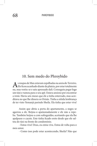 PHROYBIDO68
10. Sem medo do Phroybido
As roupas de Max estavam espalhadas na areia do Terreiro.
Eleficouacanhadodiantedaplateia,porestartotalmente
nu, mas vestiu-se e saiu apressado dali. Conseguiu pegar logo
um táxi e rumou para o seu apê. Estava ansioso por encontrar
a irmã. Havia seis meses que ele a tinha enterrado, mas acre-
ditava no que lhe dissera os Orixás. Tinha a nítida lembrança
de ter visto Yemanjá parindo Sheila. Ela tinha que estar viva!
Assim que abriu a porta do apartamento, a negra se
agarrou a ele. Beijou-o apaixonadamente e ele não a repe-
liu. Também beijou-a com sofreguidão, aceitando que ela lhe
apalpasse o cacete. Este tinha ficado ereto desde que ele sal-
tou do táxi na frente do condomínio.
- Estou viva! Deus, eu estou viva. Estou de volta para o
meu amor.
- Como isso pode estar acontecendo, Sheila? Não que
 
