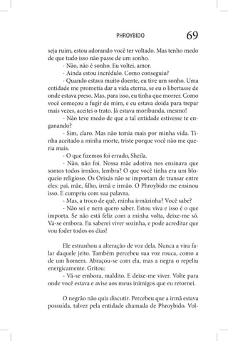 PHROYBIDO 69
seja ruim, estou adorando você ter voltado. Mas tenho medo
de que tudo isso não passe de um sonho.
- Não, não é sonho. Eu voltei, amor.
- Ainda estou incrédulo. Como conseguiu?
- Quando estava muito doente, eu tive um sonho. Uma
entidade me prometia dar a vida eterna, se eu o libertasse de
onde estava preso. Mas, para isso, eu tinha que morrer. Como
você começou a fugir de mim, e eu estava doida para trepar
mais vezes, aceitei o trato. Já estava moribunda, mesmo!
- Não teve medo de que a tal entidade estivesse te en-
ganando?
- Sim, claro. Mas não temia mais por minha vida. Ti-
nha aceitado a minha morte, triste porque você não me que-
ria mais.
- O que fizemos foi errado, Sheila.
- Não, não foi. Nossa mãe adotiva nos ensinava que
somos todos irmãos, lembra? O que você tinha era um blo-
queio religioso. Os Orixás não se importam de transar entre
eles: pai, mãe, filho, irmã e irmão. O Phroybido me ensinou
isso. E cumpriu com sua palavra.
- Mas, a troco de quê, minha irmãzinha? Você sabe?
- Não sei e nem quero saber. Estou viva e isso é o que
importa. Se não está feliz com a minha volta, deixe-me só.
Vá-se embora. Eu saberei viver sozinha, e pode acreditar que
vou foder todos os dias!
Ele estranhou a alteração de voz dela. Nunca a vira fa-
lar daquele jeito. Também percebeu sua voz rouca, como a
de um homem. Abraçou-se com ela, mas a negra o repeliu
energicamente. Gritou:
- Vá-se embora, maldito. E deixe-me viver. Volte para
onde você estava e avise aos meus inimigos que eu retornei.
O negrão não quis discutir. Percebeu que a irmã estava
possuída, talvez pela entidade chamada de Phroybido. Vol-
 