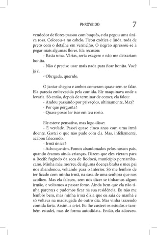 PHROYBIDO 7
vendedor de flores passou com buquês, e ela pegou uma úni-
ca rosa. Colocou-a no cabelo. Ficou exótica e linda, toda de
preto com o detalhe em vermelho. O negrão apressou-se a
pegar mais algumas flores. Ela recusou:
- Basta uma. Várias, seria exagero e não me deixariam
bonita.
- Não é preciso usar mais nada para ficar bonita. Você
já é.
- Obrigada, querido.
O jantar chegou e ambos comeram quase sem se falar.
Ela parecia embevecida pela comida. Ele maquinava onde a
levaria. Só então, depois de terminar de comer, ela falou:
- Andou passando por privações, ultimamente, Max?
- Por que pergunta?
- Quase posso ler isso em teu rosto.
Ele esteve pensativo, mas logo disse:
- É verdade. Passei quase cinco anos com uma irmã
doente. Gastei o que não pude com ela. Mas, infelizmente,
acabou falecendo.
- Irmã única?
- Acho que sim. Fomos abandonados pelos nossos pais,
quando éramos ainda crianças. Dizem que eles vieram para
o Recife fugindo da seca de Bodocó, município pernambu-
cano. Minha mãe morreu de alguma doença braba e meu pai
nos abandonou, voltando para o Interior. Só me lembro de
ter ficado com minha irmã, na casa de uma senhora que nos
acolheu. Mas ela faleceu, sem nos dizer se tínhamos algum
irmão, e voltamos a passar fome. Ainda bem que ela não ti-
nha parentes e pudemos ficar na sua residência. Eu não me
lembro bem, mas minha irmã dizia que eu saía de manhã e
só voltava na madrugada do outro dia. Mas vinha trazendo
comida farta. Assim, a criei. Eu lhe custeei os estudos e tam-
bém estudei, mas de forma autodidata. Então, ela adoeceu.
 