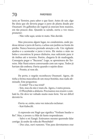 PHROYBIDO70
taria ao Terreiro, para saber o que fazer. Antes de sair, algo
lhe dizia que ele deveria pegar o jarro de planta doado por
Oxumarê. Os galhinhos do vegetal já estavam bem maiores,
em tão poucos dias. Quando ia saindo, ouviu a voz rouca
prometer:
- Não volte aqui, senão te mato. Não duvide.
Max procurou algum lugar, no condomínio, onde pu-
desse deixar o jarro de barro, e achou um jardim na frente do
prédio. Nunca houvera prestado atenção a ele. Um vigilante
ajudou-o a acomodar o jarro à terra. Ele meteu a mão no
bolso e encontrou lá pouco dinheiro, mas suficiente para ir
de ônibus até o terreiro. Porém, chegaria lá de madrugada.
Conseguiu pegar o “Bacurau”. Logo, se aproximava do Ter-
reiro. Mãe Naná estava conversando com um rapaz. Todos já
haviam ido embora. Ouviu quando o sujeito disse:
- Pronto, aí vem ele.
De perto, o negrão reconheceu Oxumarê. Agora, ele
tinha a forma masculina de um moço bonitão, mas nada afe-
minado. Este perguntou:
- E então? Viu a tua irmã?
- Sim, mas ela não é mais ela. Agora, é outra pessoa.
- O Phroybido a abduziu. Precisamos nos reunir e com-
batê-lo. Ele deve ter voltado muito mais forte. Vai ser difícil
derrotá-lo.
Ouviu-se, então, uma voz máscula exclamar:
- Kaô Kabecilê.
A expressão em Nagô que significa “Venham Saudar o
Rei”. Max, o jovem e a Mãe de Santo responderam:
- Salve o rei Xangô. Estávamos mesmo querendo falar
contigo. Já soube da volta do Phroybido?
- Dos céus, ouvi rumores. Vim para derrotarmos esse
 
