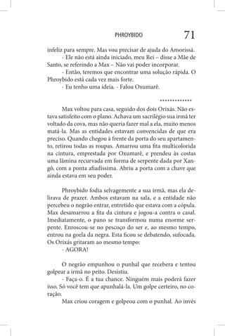 PHROYBIDO 71
infeliz para sempre. Mas vou precisar de ajuda do Amorissá.
- Ele não está ainda iniciado, meu Rei – disse a Mãe de
Santo, se referindo a Max – Não vai poder incorporar.
- Então, teremos que encontrar uma solução rápida. O
Phroybido está cada vez mais forte.
- Eu tenho uma ideia. - Falou Oxumarê.
*************
Max voltou para casa, seguido dos dois Orixás. Não es-
tava satisfeito com o plano. Achava um sacrilégio sua irmã ter
voltado da cova, mas não queria fazer mal a ela, muito menos
matá-la. Mas as entidades estavam convencidas de que era
preciso. Quando chegou à frente da porta do seu apartamen-
to, retirou todas as roupas. Amarrou uma fita multicolorida
na cintura, emprestada por Oxumarê, e prendeu às costas
uma lâmina recurvada em forma de serpente dada por Xan-
gô, com a ponta afiadíssima. Abriu a porta com a chave que
ainda estava em seu poder.
Phroybido fodia selvagemente a sua irmã, mas ela de-
lirava de prazer. Ambos estavam na sala, e a entidade não
percebeu o negrão entrar, entretido que estava com a cópula.
Max desamarrou a fita da cintura e jogou-a contra o casal.
Imediatamente, o pano se transformou numa enorme ser-
pente. Enroscou-se no pescoço do ser e, ao mesmo tempo,
entrou na goela da negra. Esta ficou se debatendo, sufocada.
Os Orixás gritaram ao mesmo tempo:
- AGORA!
O negrão empunhou o punhal que recebera e tentou
golpear a irmã no peito. Desistiu.
- Faça-o. É a tua chance. Ninguém mais poderá fazer
isso. Só você tem que apunhalá-la. Um golpe certeiro, no co-
ração.
Max criou coragem e golpeou com o punhal. Ao invés
 