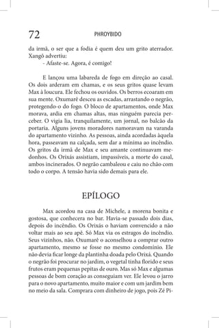 PHROYBIDO72
da irmã, o ser que a fodia é quem deu um grito aterrador.
Xangô advertiu:
- Afaste-se. Agora, é comigo!
E lançou uma labareda de fogo em direção ao casal.
Os dois arderam em chamas, e os seus gritos quase levam
Max à loucura. Ele fechou os ouvidos. Os berros ecoaram em
sua mente. Oxumarê desceu as escadas, arrastando o negrão,
protegendo-o do fogo. O bloco de apartamentos, onde Max
morava, ardia em chamas altas, mas ninguém parecia per-
ceber. O vigia lia, tranquilamente, um jornal, no balcão da
portaria. Alguns jovens moradores namoravam na varanda
do apartamento vizinho. As pessoas, ainda acordadas àquela
hora, passeavam na calçada, sem dar a mínima ao incêndio.
Os gritos da irmã de Max e seu amante continuavam me-
donhos. Os Orixás assistiam, impassíveis, a morte do casal,
ambos incinerados. O negrão cambaleou e caiu no chão com
todo o corpo. A tensão havia sido demais para ele.
EPÍLOGO
Max acordou na casa de Michele, a morena bonita e
gostosa, que conhecera no bar. Havia-se passado dois dias,
depois do incêndio. Os Orixás o haviam convencido a não
voltar mais ao seu apê. Só Max via os estragos do incêndio.
Seus vizinhos, não. Oxumarê o aconselhou a comprar outro
apartamento, mesmo se fosse no mesmo condomínio. Ele
não devia ficar longe da plantinha doada pelo Orixá. Quando
o negrão foi procurar no jardim, o vegetal tinha florido e seus
frutos eram pequenas pepitas de ouro. Mas só Max e algumas
pessoas de bom coração as conseguiam ver. Ele levou o jarro
para o novo apartamento, muito maior e com um jardim bem
no meio da sala. Comprara com dinheiro de jogo, pois Zé Pi-
 
