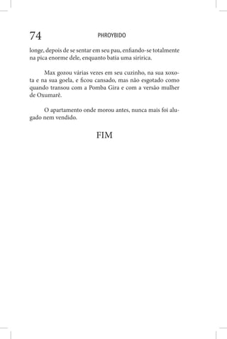 PHROYBIDO74
longe, depois de se sentar em seu pau, enfiando-se totalmente
na pica enorme dele, enquanto batia uma siririca.
Max gozou várias vezes em seu cuzinho, na sua xoxo-
ta e na sua goela, e ficou cansado, mas não esgotado como
quando transou com a Pomba Gira e com a versão mulher
de Oxumarê.
O apartamento onde morou antes, nunca mais foi alu-
gado nem vendido.
FIM
 