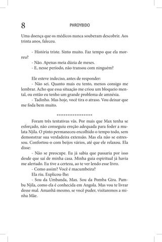 PHROYBIDO8
Uma doença que os médicos nunca souberam descobrir. Aos
trinta anos, faleceu.
- História triste. Sinto muito. Faz tempo que ela mor-
reu?
- Não. Apenas meia dúzia de meses.
- E, nesse período, não transou com ninguém?
Ele esteve indeciso, antes de responder:
- Não sei. Quanto mais eu tento, menos consigo me
lembrar. Acho que essa situação me criou um bloqueio men-
tal, ou então eu tenho um grande problema de amnésia.
- Tadinho. Mas hoje, você tira o atraso. Vou deixar que
me foda bem muito.
********************
Foram três tentativas vãs. Por mais que Max tenha se
esforçado, não conseguiu ereção adequada para foder a mu-
lata Njila. O pinto permaneceu encolhido o tempo todo, sem
demonstrar sua verdadeira extensão. Mas ela não se estres-
sou. Confortou-o com beijos vários, até que ele relaxou. Ela
disse:
- Não se preocupe. Eu já sabia que passaria por isso
desde que saí de minha casa. Minha guia espiritual já havia
me alertado. Eu tive a certeza, ao te ver lendo esse livro.
- Como assim? Você é macumbeira?
Ela riu. Explicou-lhe:
- Sou da Umbanda, Max. Sou da Pomba Gira. Pam-
bu Njila, como ela é conhecida em Angola. Mas vou te livrar
desse mal. Amanhã mesmo, se você puder, visitaremos a mi-
nha Mãe.
 