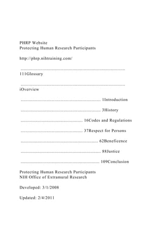 PHRP Website
Protecting Human Research Participants
http://phrp.nihtraining.com/
.................................................................................
111Glossary
.................................................................................
iOverview
.............................................................. 1Introduction
.............................................................. 3History
................................................ 16Codes and Regulations
................................................ 37Respect for Persons
............................................................ 62Beneficence
.............................................................. 88Justice
............................................................. 109Conclusion
Protecting Human Research Participants
NIH Office of Extramural Research
Developed: 3/1/2008
Updated: 2/4/2011
 