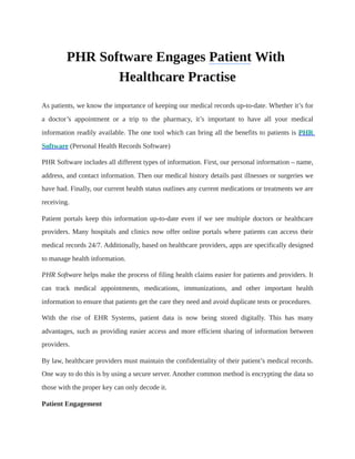 PHR Software Engages Patient With
Healthcare Practise
As patients, we know the importance of keeping our medical records up-to-date. Whether it’s for
a doctor’s appointment or a trip to the pharmacy, it’s important to have all your medical
information readily available. The one tool which can bring all the benefits to patients is PHR
Software (Personal Health Records Software)
PHR Software includes all different types of information. First, our personal information – name,
address, and contact information. Then our medical history details past illnesses or surgeries we
have had. Finally, our current health status outlines any current medications or treatments we are
receiving.
Patient portals keep this information up-to-date even if we see multiple doctors or healthcare
providers. Many hospitals and clinics now offer online portals where patients can access their
medical records 24/7. Additionally, based on healthcare providers, apps are specifically designed
to manage health information.
PHR Software helps make the process of filing health claims easier for patients and providers. It
can track medical appointments, medications, immunizations, and other important health
information to ensure that patients get the care they need and avoid duplicate tests or procedures.
With the rise of EHR Systems, patient data is now being stored digitally. This has many
advantages, such as providing easier access and more efficient sharing of information between
providers.
By law, healthcare providers must maintain the confidentiality of their patient’s medical records.
One way to do this is by using a secure server. Another common method is encrypting the data so
those with the proper key can only decode it.
Patient Engagement
 