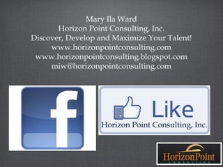 Mary Ila Ward
       Horizon Point Consulting, Inc.
Discover, Develop and Maximize Your Talent!
     www.horizonpointconsulting.com
 www.horizonpointconsulting.blogspot.com
     miw@horizonpointconsulting.com




                  Horizon Point Consulting, Inc.
 