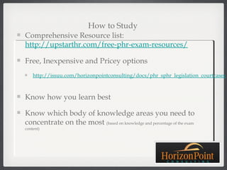 How to Study
Comprehensive Resource list:
http://upstarthr.com/free-phr-exam-resources/

Free, Inexpensive and Pricey options
    http://issuu.com/horizonpointconsulting/docs/phr_sphr_legislation_courtcases



Know how you learn best

Know which body of knowledge areas you need to
concentrate on the most (based on knowledge and percentage of the exam
content)
 