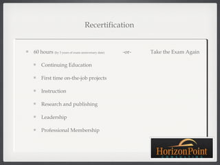 Recertification


60 hours (by 3 years of exam anniversary date)   -or-   Take the Exam Again

    Continuing Education

    First time on-the-job projects

    Instruction

    Research and publishing

    Leadership

    Professional Membership
 