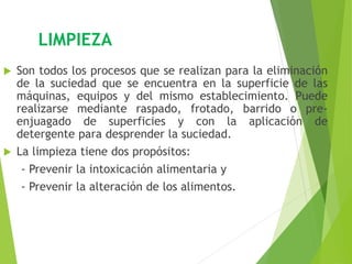 LIMPIEZA
 Son todos los procesos que se realizan para la eliminación
de la suciedad que se encuentra en la superficie de las
máquinas, equipos y del mismo establecimiento. Puede
realizarse mediante raspado, frotado, barrido o pre-
enjuagado de superficies y con la aplicación de
detergente para desprender la suciedad.
 La limpieza tiene dos propósitos:
- Prevenir la intoxicación alimentaria y
- Prevenir la alteración de los alimentos.
 