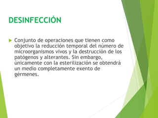DESINFECCIÓN
 Conjunto de operaciones que tienen como
objetivo la reducción temporal del número de
microorganismos vivos y la destrucción de los
patógenos y alterantes. Sin embargo,
únicamente con la esterilización se obtendrá
un medio completamente exento de
gérmenes.
 