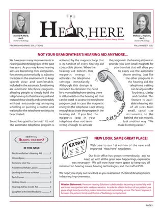 Jeanne M. Ward,                                                                                                                                    Melissa L. Hopkins,
         Au.D.                                                                                     A Newsletter Service of Premium Hearing Solutions         Au.D.
    Doctor of Audiology                                                                                                                                 Doctor of Audiology

PREMIUM HEARING SOLUTIONS                                                                                                                               FALL/WINTER 2007



                                            NOT YOUR GRANDFATHER’S HEARING AID ANYMORE...
We have seen many improvements in                                     activated by the magnetic loop that                      the program in the hearing aid, we can
hearing aid technology just in the past                               is in handset of every hearing aid                       provide you with small magnets for
few years. As you may know, hearing                                   compatible phone. When the                                   your handset that will allow you
aids are becoming mini-computers,                                     hearing aid detects this                                        to easily use the automatic
functioning automatically to adjust to                                magnetic energy, it                                                 phone setting. Just like
the noise in the environment to keep                                  activates the telephone                                               the other programs in
speech clear and comfortable.                                         settings immediately.                                                    the hearing aid, the
Included in the automatic functioning                                 Although this design is                                                   telephone setting
are automatic telephone programs,                                     intended to eliminate the need                                             can be adjusted for
allowing people to simply hold the                                    for a manual telephone setting, there                                        loudness, clarity
telephone up to their hearing aid and                                 is still a switch on the hearing aid that                                    and comfort. This
instantly hear clearly and comfortably                                can be used to access the telephone                                         feature is avail-
without encountering annoying                                         program, just in case the magnetic                                         able in hearing aids
whistling or pushing a button and                                     energy in the telephone is not strong                                      of all sizes from
waiting for the telephone settings to                                 enough to activate the program in the                                    small, canal size
be activated.                                                         hearing aid. If you find the                                           instruments, to the
                                                                      magnetic loop in your                                                behind-the-ear models.
Sound too good to be true? It’s not!                                  telephone does not seem                                             Just another way “We
The automatic telephone program is                                    strong enough to activate                                       make listening easier.”



                                                                                                           NEW LOOK, SAME GREAT PLACE!
                                                                                                      Welcome to our 1st edition of the new and
                     IN THIS ISSUE                                                                    improved “Hear, Here” newsletter.
  Not Grandfather’s Hearing Aid .............. 1
                                                                                              Our little office has grown tremendously, and to
  Oticon Epoq .................................................. 2                       keep up with all the great new happenings, expansion
  Someone Like You ...................................... 2                    was necessary! We will now have more space to keep you all
                                                                      informed on hearing issues, hearing technologies, and the staff at PHS.
  Awareness/Rehab Classes ....................... 2

  Leading the Horse to Water .................... 3                   We hope you enjoy our new look as you read about the latest developments
  Tech Corner ................................................... 3   in hearing improvements.
  Holiday Hours ............................................... 3
                                                                       Mission Statement: Premium Hearing Solutions is dedicated to becoming a trusted ally with
  Hearing Aid Tax Credit Act ....................... 4                 each and every patient who seeks our services. In order to obtain the trust of our patients, we
                                                                       place a high priority on ethics, patient education, and outstanding service. The “team” approach
  Laughter is the Best Medicine ................ 4
                                                                       between the patient, family and Doctor of Audiology is emphasized.




                                                                                                                                                                      PAGE 1
 