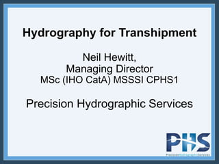 Hydrography for Transhipment
Neil Hewitt,
Managing Director
MSc (IHO CatA) MSSSI CPHS1
Precision Hydrographic Services
 