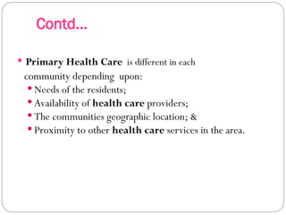 Contd...
 Primary Health Care is different in each
community depending upon:
 Needs of the residents;
 Availability of health care providers;
 The communities geographic location; &
 Proximity to other health care services in the area.
 