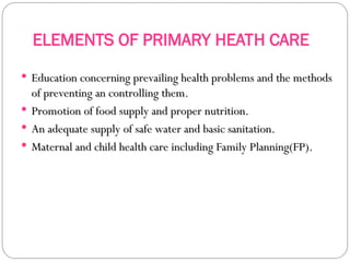 ELEMENTS OF PRIMARY HEATH CARE
 Education concerning prevailing health problems and the methods
Education concerning prevailing health problems and the methods
of preventing an controlling them.
of preventing an controlling them.
 Promotion of food supply and proper nutrition.
Promotion of food supply and proper nutrition.
 An adequate supply of safe water and basic sanitation.
An adequate supply of safe water and basic sanitation.
 Maternal and child health care including Family Planning(FP).
Maternal and child health care including Family Planning(FP).
 