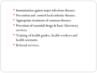  Immunization against major infections diseases.
Immunization against major infections diseases.
 Prevention and control local endemic diseases.
Prevention and control local endemic diseases.
 Appropriate treatment of common diseases.
Appropriate treatment of common diseases.
 Provision of essential drugs & b
Provision of essential drugs & basic laboratory
services.
 Training of health guides, health workers and
health assistants.
 Referral services.
 