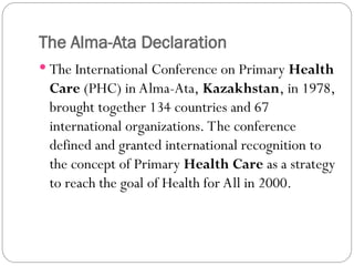 The Alma-Ata Declaration
 The International Conference on Primary Health
Care (PHC) in Alma-Ata, Kazakhstan, in 1978,
brought together 134 countries and 67
international organizations. The conference
defined and granted international recognition to
the concept of Primary Health Care as a strategy
to reach the goal of Health for All in 2000.
 