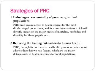 Strategies of PHC
1.Reducing excess mortality of poor marginalized
populations:
PHC must ensure access to health services for the most
disadvantaged populations, and focus on interventions which will
directly impact on the major causes of mortality, morbidity and
disability for those populations.
2. Reducing the leading risk factors to human health:
PHC, through its preventative and health promotion roles, must
address those known risk factors, which are the major
determinants of health outcomes for local populations.
 
