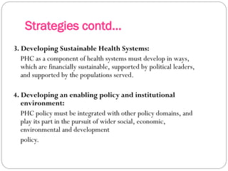 Strategies contd...
3. Developing Sustainable Health Systems:
PHC as a component of health systems must develop in ways,
which are financially sustainable, supported by political leaders,
and supported by the populations served.
4. Developing an enabling policy and institutional
environment:
PHC policy must be integrated with other policy domains, and
play its part in the pursuit of wider social, economic,
environmental and development
policy.
 