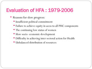 Evaluation of HFA : 1979-2006
 Reasons for slow progress:
 Insufficient political commitment
 Failure to achieve equity in acess to all PHC components
 The continuing low status of women
 Slow socio- economic development
 Difficulty in achieving inter sectoral action for Health
 Unbalanced distribution of resources
 