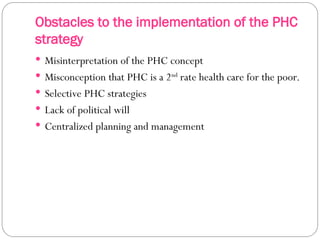 Obstacles to the implementation of the PHC
strategy
 Misinterpretation of the PHC concept
 Misconception that PHC is a 2nd
rate health care for the poor.
 Selective PHC strategies
 Lack of political will
 Centralized planning and management
 