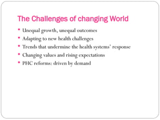 The Challenges of changing World
 Unequal growth, unequal outcomes
 Adapting to new health challenges
 Trends that undermine the health systems’ response
 Changing values and rising expectations
 PHC reforms: driven by demand
 